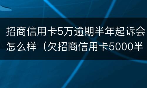 招商信用卡5万逾期半年起诉会怎么样（欠招商信用卡5000半年多起诉了怎么办）