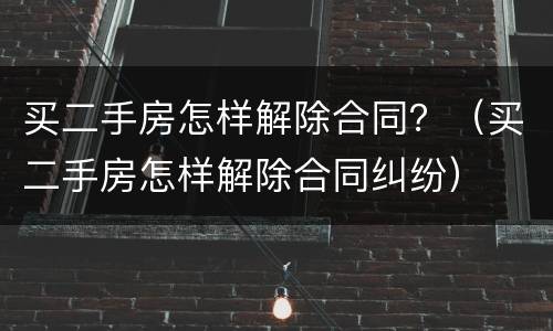 买二手房怎样解除合同？（买二手房怎样解除合同纠纷）