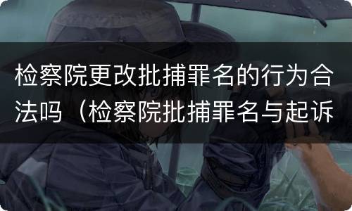 检察院更改批捕罪名的行为合法吗（检察院批捕罪名与起诉罪名能改吗）