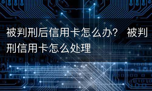 被判刑后信用卡怎么办？ 被判刑信用卡怎么处理