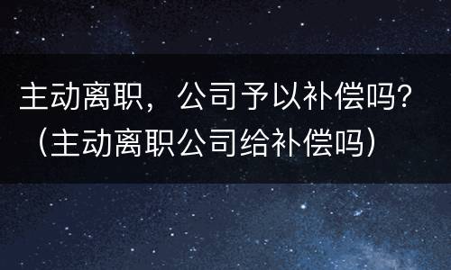 主动离职，公司予以补偿吗？（主动离职公司给补偿吗）