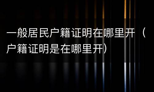 一般居民户籍证明在哪里开（户籍证明是在哪里开）