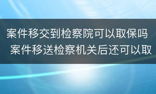 案件移交到检察院可以取保吗 案件移送检察机关后还可以取保吗