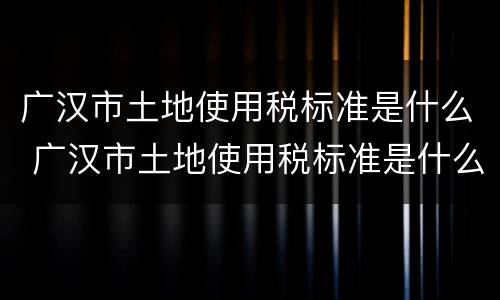 广汉市土地使用税标准是什么 广汉市土地使用税标准是什么样的