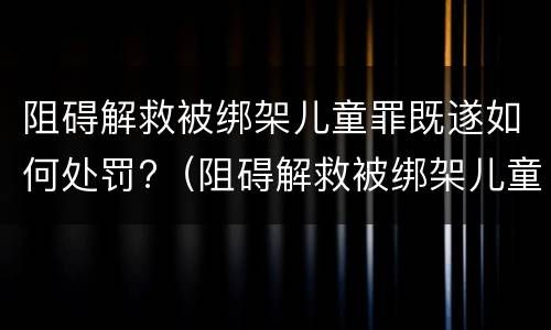 阻碍解救被绑架儿童罪既遂如何处罚?（阻碍解救被绑架儿童罪既遂如何处罚案例）
