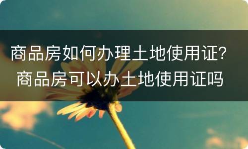 商品房如何办理土地使用证？ 商品房可以办土地使用证吗