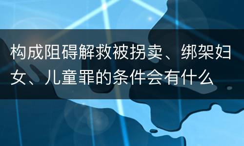 构成阻碍解救被拐卖、绑架妇女、儿童罪的条件会有什么