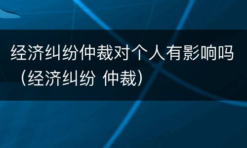 经济纠纷仲裁对个人有影响吗（经济纠纷 仲裁）