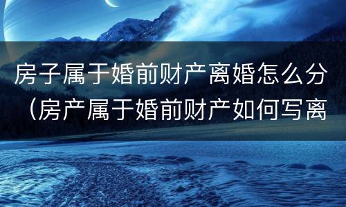 房子属于婚前财产离婚怎么分（房产属于婚前财产如何写离婚协议）
