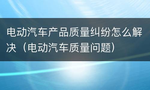电动汽车产品质量纠纷怎么解决（电动汽车质量问题）