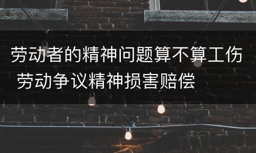 劳动者的精神问题算不算工伤 劳动争议精神损害赔偿