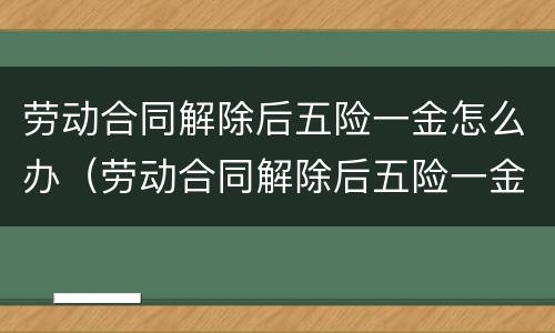 劳动合同解除后五险一金怎么办（劳动合同解除后五险一金怎么办手续）