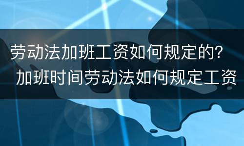 劳动法加班工资如何规定的？ 加班时间劳动法如何规定工资