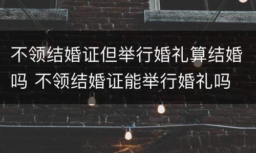 不领结婚证但举行婚礼算结婚吗 不领结婚证能举行婚礼吗