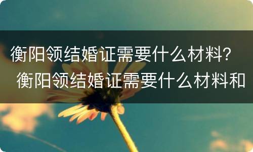 衡阳领结婚证需要什么材料？ 衡阳领结婚证需要什么材料和证件