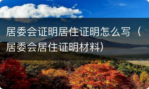 居委会证明居住证明怎么写（居委会居住证明材料）