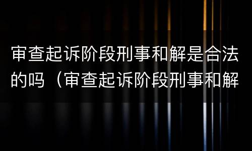 审查起诉阶段刑事和解是合法的吗（审查起诉阶段刑事和解是合法的吗）