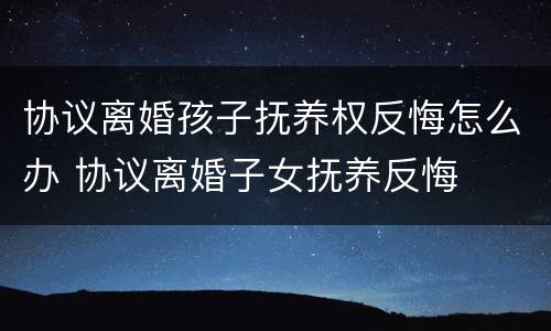协议离婚孩子抚养权反悔怎么办 协议离婚子女抚养反悔