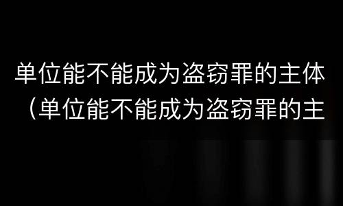 单位能不能成为盗窃罪的主体（单位能不能成为盗窃罪的主体呢）