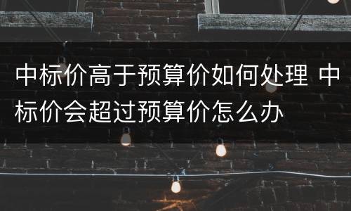 中标价高于预算价如何处理 中标价会超过预算价怎么办