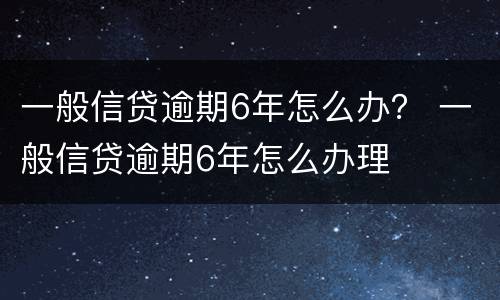 一般信贷逾期6年怎么办？ 一般信贷逾期6年怎么办理