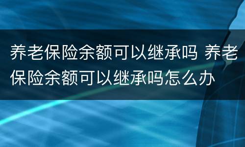 养老保险余额可以继承吗 养老保险余额可以继承吗怎么办