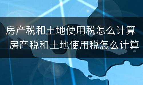 房产税和土地使用税怎么计算 房产税和土地使用税怎么计算出来的