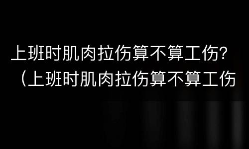 上班时肌肉拉伤算不算工伤？（上班时肌肉拉伤算不算工伤保险）