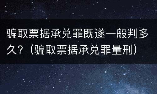骗取票据承兑罪既遂一般判多久?（骗取票据承兑罪量刑）