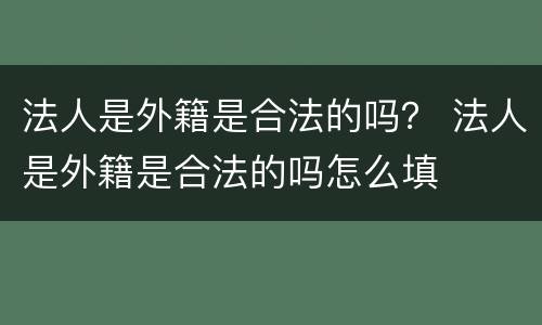 法人是外籍是合法的吗？ 法人是外籍是合法的吗怎么填