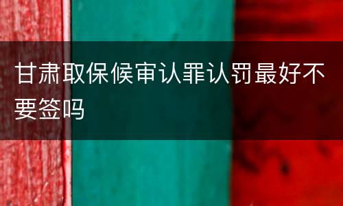 甘肃取保候审认罪认罚最好不要签吗