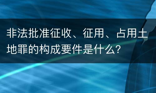 非法批准征收、征用、占用土地罪的构成要件是什么？