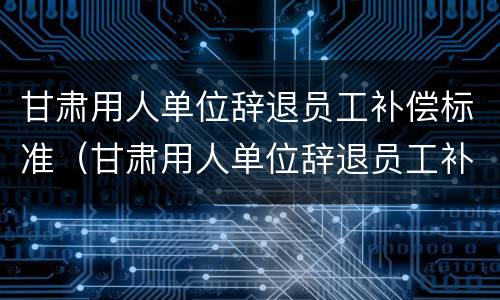 甘肃用人单位辞退员工补偿标准（甘肃用人单位辞退员工补偿标准文件）
