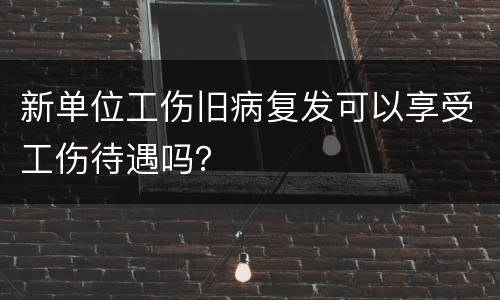 新单位工伤旧病复发可以享受工伤待遇吗？