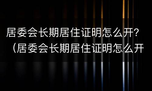 居委会长期居住证明怎么开？（居委会长期居住证明怎么开的）