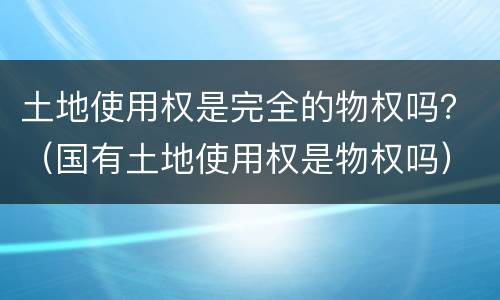 土地使用权是完全的物权吗？（国有土地使用权是物权吗）