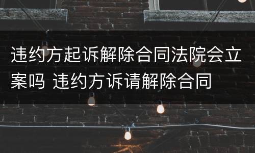 违约方起诉解除合同法院会立案吗 违约方诉请解除合同