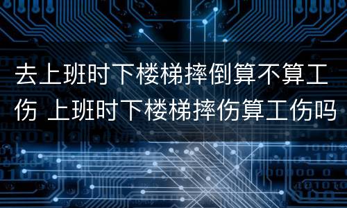 去上班时下楼梯摔倒算不算工伤 上班时下楼梯摔伤算工伤吗
