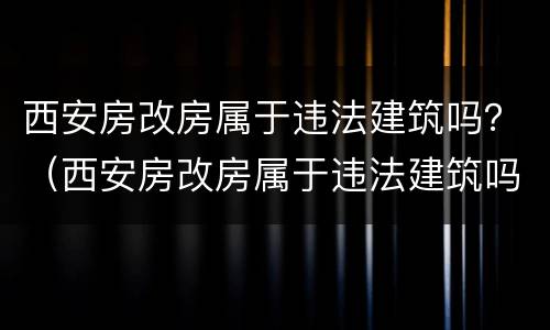 西安房改房属于违法建筑吗？（西安房改房属于违法建筑吗知乎）