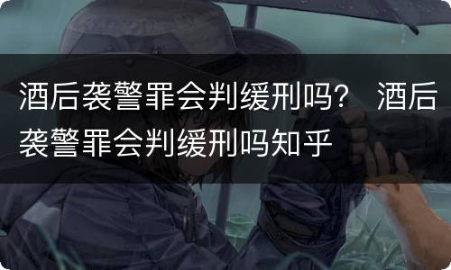 酒后袭警罪会判缓刑吗？ 酒后袭警罪会判缓刑吗知乎