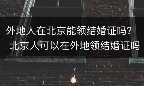 外地人在北京能领结婚证吗？ 北京人可以在外地领结婚证吗