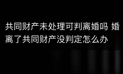 共同财产未处理可判离婚吗 婚离了共同财产没判定怎么办