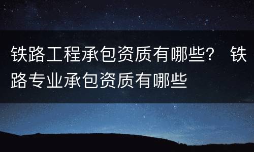 铁路工程承包资质有哪些？ 铁路专业承包资质有哪些