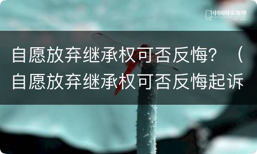 自愿放弃继承权可否反悔？（自愿放弃继承权可否反悔起诉）