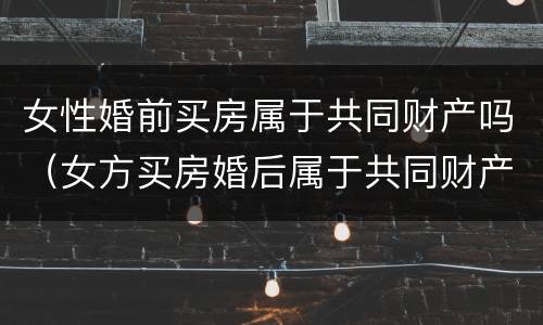 女性婚前买房属于共同财产吗（女方买房婚后属于共同财产吗）