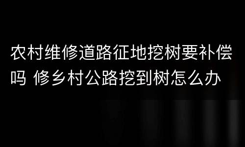 农村维修道路征地挖树要补偿吗 修乡村公路挖到树怎么办