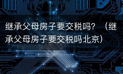 继承父母房子要交税吗？（继承父母房子要交税吗北京）