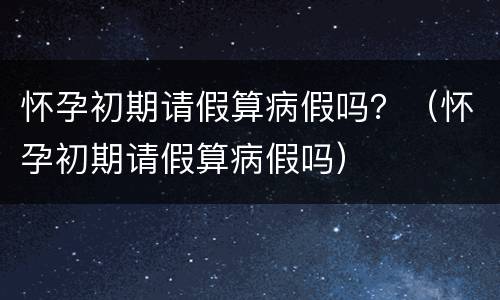 怀孕初期请假算病假吗？（怀孕初期请假算病假吗）