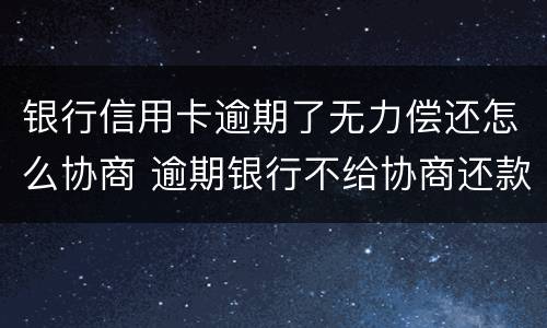 银行信用卡逾期了无力偿还怎么协商 逾期银行不给协商还款怎么办