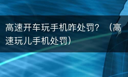 高速开车玩手机咋处罚？（高速玩儿手机处罚）